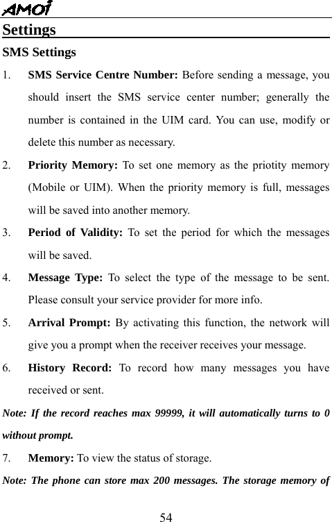   54Settings                                    SMS Settings 1.  SMS Service Centre Number: Before sending a message, you should insert the SMS service center number; generally the number is contained in the UIM card. You can use, modify or delete this number as necessary. 2.  Priority Memory: To set one memory as the priotity memory (Mobile or UIM). When the priority memory is full, messages will be saved into another memory. 3.  Period of Validity: To set the period for which the messages will be saved.   4.  Message Type: To select the type of the message to be sent. Please consult your service provider for more info. 5.  Arrival Prompt: By activating this function, the network will give you a prompt when the receiver receives your message. 6.  History Record: To record how many messages you have received or sent.   Note: If the record reaches max 99999, it will automatically turns to 0 without prompt. 7.  Memory: To view the status of storage. Note: The phone can store max 200 messages. The storage memory of 