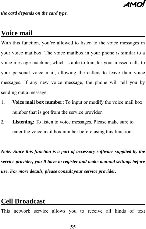   55the card depends on the card type.  Voice mail                                    With this function, you&rsquo;re allowed to listen to the voice messages in your voice mailbox. The voice mailbox in your phone is similar to a voice message machine, which is able to transfer your missed calls to your personal voice mail, allowing the callers to leave their voice messages. If any new voice message, the phone will tell you by sending out a message. 1.  Voice mail box number: To input or modify the voice mail box number that is got from the service provider. 2.  Listening: To listen to voice messages. Please make sure to enter the voice mail box number before using this function.  Note: Since this function is a part of accessory software supplied by the service provider, you&rsquo;ll have to register and make manual settings before use. For more details, please consult your service provider.   Cell Broadcast                                     This network service allows you to receive all kinds of text 
