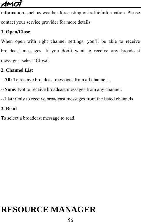  56information, such as weather forecasting or traffic information. Please contact your service provider for more details. 1. Open/Close  When open with right channel settings, you&rsquo;ll be able to receive broadcast messages. If you don&rsquo;t want to receive any broadcast messages, select &lsquo;Close&rsquo;.   2. Channel List --All: To receive broadcast messages from all channels. --None: Not to receive broadcast messages from any channel. --List: Only to receive broadcast messages from the listed channels. 3. Read To select a broadcast message to read.      RESOURCE MANAGER 