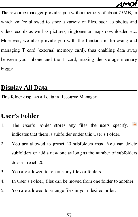   57The resource manager provides you with a memory of about 25MB, in which you&rsquo;re allowed to store a variety of files, such as photos and video records as well as pictures, ringtones or maps downloaded etc. Moreover, we also provide you with the function of browsing and managing T card (external memory card), thus enabling data swap between your phone and the T card, making the storage memory bigger.  Display All Data                               This folder displays all data in Resource Manager.  User&rsquo;s Folder                                1.  The User&rsquo;s Folder stores any files the users specify.   indicates that there is subfolder under this User&rsquo;s Folder.   2.  You are allowed to preset 20 subfolders max. You can delete subfolders or add a new one as long as the number of subfolders doesn&rsquo;t reach 20. 3.  You are allowed to rename any files or folders. 4.  In User&rsquo;s Folder, files can be moved from one folder to another. 5.  You are allowed to arrange files in your desired order.  
