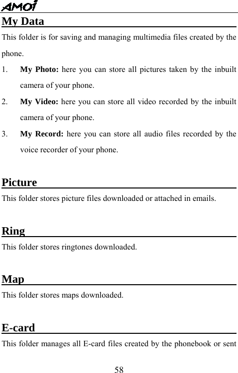   58My Data                                     This folder is for saving and managing multimedia files created by the phone. 1.  My Photo: here you can store all pictures taken by the inbuilt camera of your phone. 2.  My Video: here you can store all video recorded by the inbuilt camera of your phone. 3.  My Record: here you can store all audio files recorded by the voice recorder of your phone.  Picture                                     This folder stores picture files downloaded or attached in emails.  Ring                                          This folder stores ringtones downloaded.  Map                                          This folder stores maps downloaded.  E-card                                        This folder manages all E-card files created by the phonebook or sent 