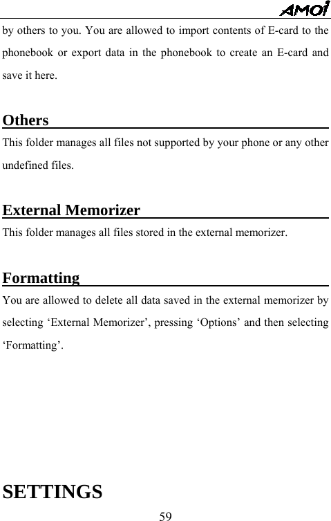   59by others to you. You are allowed to import contents of E-card to the phonebook or export data in the phonebook to create an E-card and save it here.  Others                                          This folder manages all files not supported by your phone or any other undefined files.  External Memorizer                                This folder manages all files stored in the external memorizer.  Formatting                                    You are allowed to delete all data saved in the external memorizer by selecting &lsquo;External Memorizer&rsquo;, pressing &lsquo;Options&rsquo; and then selecting &lsquo;Formatting&rsquo;.                      SETTINGS 