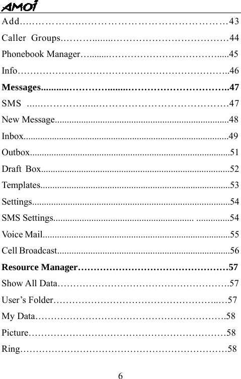   6Add.....&hellip;&hellip;&hellip;&hellip;....&hellip;&hellip;&hellip;&hellip;&hellip;&hellip;&hellip;&hellip;&hellip;&hellip;&hellip;&hellip;&hellip;&hellip;43 Caller Groups.&hellip;&hellip;&hellip;........&hellip;&hellip;&hellip;&hellip;&hellip;&hellip;&hellip;&hellip;&hellip;&hellip;&hellip;&hellip;44 Phonebook Manager&hellip;........&hellip;&hellip;&hellip;&hellip;&hellip;&hellip;&hellip;..&hellip;&hellip;&hellip;&hellip;.....45 Info&hellip;&hellip;&hellip;&hellip;&hellip;&hellip;&hellip;&hellip;&hellip;&hellip;&hellip;&hellip;&hellip;&hellip;&hellip;&hellip;&hellip;&hellip;&hellip;&hellip;&hellip;&hellip;..46 Messages...........&hellip;&hellip;&hellip;&hellip;........&hellip;&hellip;&hellip;&hellip;&hellip;&hellip;&hellip;&hellip;&hellip;&hellip;..47 SMS ......&hellip;&hellip;&hellip;&hellip;......&hellip;&hellip;&hellip;&hellip;&hellip;&hellip;&hellip;&hellip;&hellip;&hellip;&hellip;&hellip;&hellip;.47 New Message.........................................................................48 Inbox.......................................................................................49Outbox....................................................................................51 Draft Box................................................................................52 Templates................................................................................53 Settings...................................................................................54 SMS Settings........................................................... ..............54 Voice Mail...............................................................................55 Cell Broadcast.........................................................................56 Resource Manager&hellip;&hellip;&hellip;&hellip;&hellip;&hellip;&hellip;&hellip;&hellip;&hellip;&hellip;&hellip;&hellip;&hellip;&hellip;&hellip;57 Show All Data&hellip;&hellip;&hellip;&hellip;&hellip;&hellip;&hellip;&hellip;&hellip;&hellip;&hellip;&hellip;&hellip;&hellip;&hellip;&hellip;&hellip;&hellip;.57 User&rsquo;s Folder&hellip;&hellip;&hellip;&hellip;&hellip;&hellip;&hellip;&hellip;&hellip;&hellip;&hellip;&hellip;&hellip;&hellip;&hellip;&hellip;&hellip;..&hellip;57 My Data&hellip;&hellip;&hellip;&hellip;&hellip;&hellip;&hellip;&hellip;&hellip;&hellip;&hellip;&hellip;&hellip;&hellip;&hellip;&hellip;&hellip;&hellip;&hellip;&hellip;.58 Picture&hellip;&hellip;&hellip;&hellip;&hellip;&hellip;&hellip;&hellip;&hellip;&hellip;&hellip;&hellip;&hellip;&hellip;&hellip;&hellip;&hellip;&hellip;&hellip;&hellip;&hellip;58 Ring&hellip;&hellip;&hellip;&hellip;&hellip;&hellip;&hellip;&hellip;&hellip;&hellip;&hellip;&hellip;&hellip;&hellip;&hellip;&hellip;&hellip;&hellip;&hellip;&hellip;&hellip;&hellip;58 
