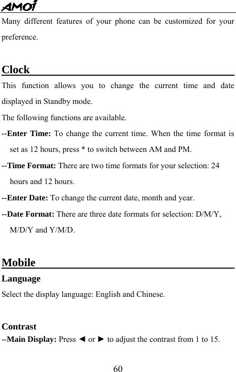   60Many different features of your phone can be customized for your preference.   Clock                                       This function allows you to change the current time and date displayed in Standby mode. The following functions are available. --Enter Time: To change the current time. When the time format is set as 12 hours, press * to switch between AM and PM. --Time Format: There are two time formats for your selection: 24   hours and 12 hours. --Enter Date: To change the current date, month and year. --Date Format: There are three date formats for selection: D/M/Y,   M/D/Y and Y/M/D.  Mobile                                      Language Select the display language: English and Chinese.  Contrast --Main Display: Press ◄ or ► to adjust the contrast from 1 to 15.  