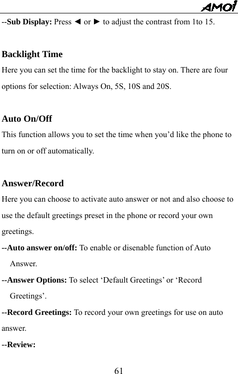   61--Sub Display: Press ◄ or ► to adjust the contrast from 1to 15.  Backlight Time Here you can set the time for the backlight to stay on. There are four options for selection: Always On, 5S, 10S and 20S.  Auto On/Off This function allows you to set the time when you&rsquo;d like the phone to turn on or off automatically.  Answer/Record Here you can choose to activate auto answer or not and also choose to use the default greetings preset in the phone or record your own greetings. --Auto answer on/off: To enable or disenable function of Auto Answer. --Answer Options: To select &lsquo;Default Greetings&rsquo; or &lsquo;Record Greetings&rsquo;. --Record Greetings: To record your own greetings for use on auto answer. --Review: 