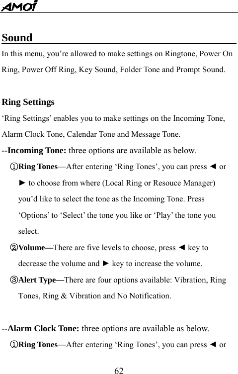   62 Sound                                       In this menu, you&rsquo;re allowed to make settings on Ringtone, Power On Ring, Power Off Ring, Key Sound, Folder Tone and Prompt Sound.  Ring Settings &lsquo;Ring Settings&rsquo; enables you to make settings on the Incoming Tone, Alarm Clock Tone, Calendar Tone and Message Tone.   --Incoming Tone: three options are available as below. ①Ring Tones&mdash;After entering &lsquo;Ring Tones&rsquo;, you can press ◄ or   ► to choose from where (Local Ring or Resouce Manager)   you&rsquo;d like to select the tone as the Incoming Tone. Press   &lsquo;Options&rsquo; to &lsquo;Select&rsquo; the tone you like or &lsquo;Play&rsquo; the tone you   select. ②Volume&mdash;There are five levels to choose, press ◄ key to   decrease the volume and ► key to increase the volume. ③Alert Type&mdash;There are four options available: Vibration, Ring   Tones, Ring &amp; Vibration and No Notification.    --Alarm Clock Tone: three options are available as below. ①Ring Tones&mdash;After entering &lsquo;Ring Tones&rsquo;, you can press ◄ or   
