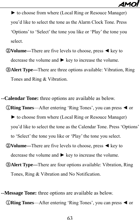   63► to choose from where (Local Ring or Resouce Manager)   you&rsquo;d like to select the tone as the Alarm Clock Tone. Press   &lsquo;Options&rsquo; to &lsquo;Select&rsquo; the tone you like or &lsquo;Play&rsquo; the tone you   select. ②Volume&mdash;There are five levels to choose, press ◄ key to   decrease the volume and ► key to increase the volume. ③Alert Type&mdash;There are three options available: Vibration, Ring   Tones and Ring &amp; Vibration.    --Calendar Tone: three options are available as below. ①Ring Tones&mdash;After entering &lsquo;Ring Tones&rsquo;, you can press ◄ or   ► to choose from where (Local Ring or Resouce Manager)   you&rsquo;d like to select the tone as the Calendar Tone. Press &lsquo;Options&rsquo;   to &lsquo;Select&rsquo; the tone you like or &lsquo;Play&rsquo; the tone you select. ②Volume&mdash;There are five levels to choose, press ◄ key to   decrease the volume and ► key to increase the volume. ③Alert Type&mdash;There are four options available: Vibration, Ring   Tones, Ring &amp; Vibration and No Notification.    --Message Tone: three options are available as below. ①Ring Tones&mdash;After entering &lsquo;Ring Tones&rsquo;, you can press ◄ or   