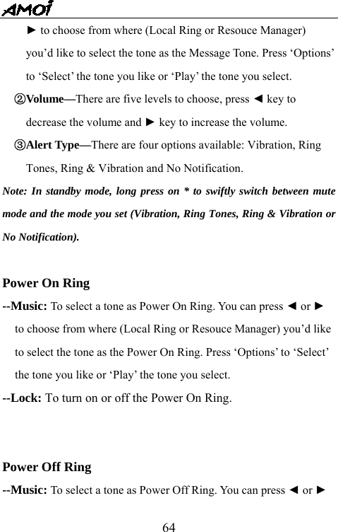   64► to choose from where (Local Ring or Resouce Manager)   you&rsquo;d like to select the tone as the Message Tone. Press &lsquo;Options&rsquo;   to &lsquo;Select&rsquo; the tone you like or &lsquo;Play&rsquo; the tone you select. ②Volume&mdash;There are five levels to choose, press ◄ key to   decrease the volume and ► key to increase the volume. ③Alert Type&mdash;There are four options available: Vibration, Ring   Tones, Ring &amp; Vibration and No Notification.   Note: In standby mode, long press on * to swiftly switch between mute mode and the mode you set (Vibration, Ring Tones, Ring &amp; Vibration or No Notification).  Power On Ring --Music: To select a tone as Power On Ring. You can press ◄ or ► to choose from where (Local Ring or Resouce Manager) you&rsquo;d like to select the tone as the Power On Ring. Press &lsquo;Options&rsquo; to &lsquo;Select&rsquo; the tone you like or &lsquo;Play&rsquo; the tone you select. --Lock: To turn on or off the Power On Ring.   Power Off Ring --Music: To select a tone as Power Off Ring. You can press ◄ or ► 