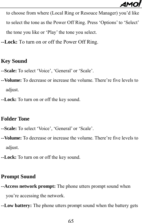   65to choose from where (Local Ring or Resouce Manager) you&rsquo;d like to select the tone as the Power Off Ring. Press &lsquo;Options&rsquo; to &lsquo;Select&rsquo; the tone you like or &lsquo;Play&rsquo; the tone you select. --Lock: To turn on or off the Power Off Ring.  Key Sound --Scale: To select &lsquo;Voice&rsquo;, &lsquo;General&rsquo; or &lsquo;Scale&rsquo;. --Volume: To decrease or increase the volume. There&rsquo;re five levels to adjust. --Lock: To turn on or off the key sound.  Folder Tone --Scale: To select &lsquo;Voice&rsquo;, &lsquo;General&rsquo; or &lsquo;Scale&rsquo;. --Volume: To decrease or increase the volume. There&rsquo;re five levels to adjust. --Lock: To turn on or off the key sound.  Prompt Sound --Access network prompt: The phone utters prompt sound when you&rsquo;re accessing the network. --Low battery: The phone utters prompt sound when the battery gets 