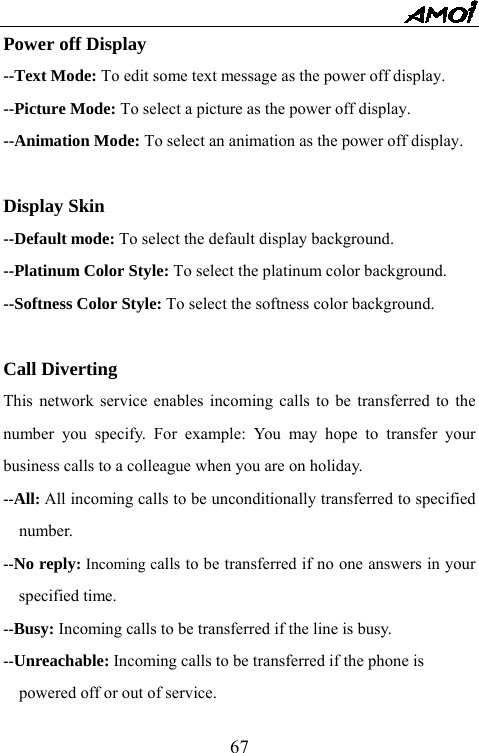   67Power off Display --Text Mode: To edit some text message as the power off display. --Picture Mode: To select a picture as the power off display. --Animation Mode: To select an animation as the power off display.  Display Skin --Default mode: To select the default display background. --Platinum Color Style: To select the platinum color background. --Softness Color Style: To select the softness color background.  Call Diverting This network service enables incoming calls to be transferred to the number you specify. For example: You may hope to transfer your business calls to a colleague when you are on holiday. --All: All incoming calls to be unconditionally transferred to specified number. --No reply: Incoming calls to be transferred if no one answers in your specified time. --Busy: Incoming calls to be transferred if the line is busy. --Unreachable: Incoming calls to be transferred if the phone is   powered off or out of service. 