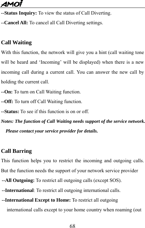   68--Status Inquiry: To view the status of Call Diverting. --Cancel All: To cancel all Call Diverting settings.  Call Waiting With this function, the network will give you a hint (call waiting tone will be heard and &lsquo;Incoming&rsquo; will be displayed) when there is a new incoming call during a current call. You can answer the new call by holding the current call. --On: To turn on Call Waiting function. --Off: To turn off Call Waiting function. --Status: To see if this function is on or off. Notes: The function of Call Waiting needs support of the service network. Please contact your service provider for details.  Call Barring This function helps you to restrict the incoming and outgoing calls. But the function needs the support of your network service provider --All Outgoing: To restrict all outgoing calls (except SOS).   --International: To restrict all outgoing international calls. --International Except to Home: To restrict all outgoing   international calls except to your home country when roaming (out   