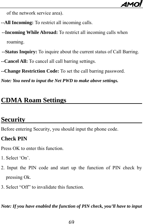   69of the network service area). --All Incoming: To restrict all incoming calls. --Incoming While Abroad: To restrict all incoming calls when   roaming. --Status Inquiry: To inquire about the current status of Call Barring. --Cancel All: To cancel all call barring settings. --Change Restriction Code: To set the call barring password. Note: You need to input the Net PWD to make above settings.  CDMA Roam Settings                               Security                                    Before entering Security, you should input the phone code. Check PIN Press OK to enter this function. 1. Select &lsquo;On&rsquo;. 2. Input the PIN code and start up the function of PIN check by pressing Ok. 3. Select &ldquo;Off&rdquo; to invalidate this function.  Note: If you have enabled the function of PIN check, you&rsquo;ll have to input   