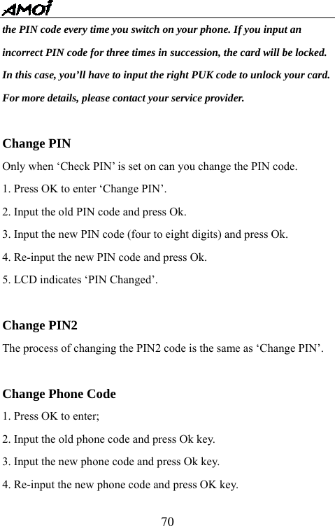   70the PIN code every time you switch on your phone. If you input an   incorrect PIN code for three times in succession, the card will be locked.   In this case, you&rsquo;ll have to input the right PUK code to unlock your card.   For more details, please contact your service provider.  Change PIN   Only when &lsquo;Check PIN&rsquo; is set on can you change the PIN code. 1. Press OK to enter &lsquo;Change PIN&rsquo;. 2. Input the old PIN code and press Ok. 3. Input the new PIN code (four to eight digits) and press Ok. 4. Re-input the new PIN code and press Ok. 5. LCD indicates &lsquo;PIN Changed&rsquo;.   Change PIN2   The process of changing the PIN2 code is the same as &lsquo;Change PIN&rsquo;.  Change Phone Code 1. Press OK to enter; 2. Input the old phone code and press Ok key. 3. Input the new phone code and press Ok key. 4. Re-input the new phone code and press OK key. 