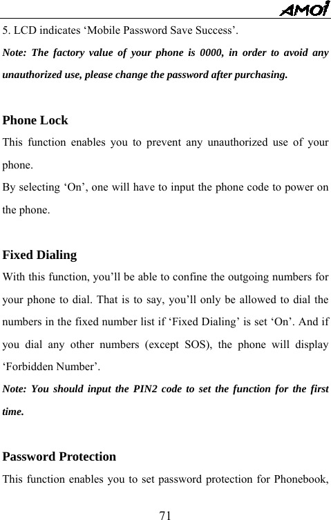   715. LCD indicates &lsquo;Mobile Password Save Success&rsquo;. Note: The factory value of your phone is 0000, in order to avoid any unauthorized use, please change the password after purchasing.  Phone Lock This function enables you to prevent any unauthorized use of your phone.  By selecting &lsquo;On&rsquo;, one will have to input the phone code to power on the phone.    Fixed Dialing With this function, you&rsquo;ll be able to confine the outgoing numbers for your phone to dial. That is to say, you&rsquo;ll only be allowed to dial the numbers in the fixed number list if &lsquo;Fixed Dialing&rsquo; is set &lsquo;On&rsquo;. And if you dial any other numbers (except SOS), the phone will display &lsquo;Forbidden Number&rsquo;.   Note: You should input the PIN2 code to set the function for the first time.  Password Protection This function enables you to set password protection for Phonebook, 