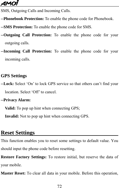   72SMS, Outgoing Calls and Incoming Calls. --Phonebook Protection: To enable the phone code for Phonebook. --SMS Protection: To enable the phone code for SMS. --Outgoing Call Protection: To enable the phone code for your outgoing calls. --Incoming Call Protection: To enable the phone code for your incoming calls.  GPS Settings --Lock: Select &lsquo;On&rsquo; to lock GPS service so that others can&rsquo;t find your location. Select &lsquo;Off&rsquo; to cancel. --Privacy Alarm:     Valid: To pop up hint when connecting GPS;   Invalid: Not to pop up hint when connecting GPS.  Reset Settings                                     This function enables you to reset some settings to default value. You should input the phone code before resetting.   Restore Factory Settings: To restore initial, but reserve the data of your mobile. Master Reset: To clear all data in your mobile. Before this operation, 