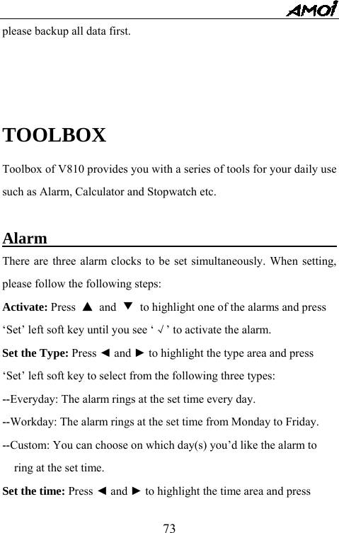   73please backup all data first.    TOOLBOX Toolbox of V810 provides you with a series of tools for your daily use such as Alarm, Calculator and Stopwatch etc.    Alarm                                        There are three alarm clocks to be set simultaneously. When setting, please follow the following steps: Activate: Press  ▲ and ▼ to highlight one of the alarms and press   &lsquo;Set&rsquo; left soft key until you see &lsquo;&radic;&rsquo; to activate the alarm. Set the Type: Press ◄ and ► to highlight the type area and press   &lsquo;Set&rsquo; left soft key to select from the following three types:   --Everyday: The alarm rings at the set time every day. --Workday: The alarm rings at the set time from Monday to Friday. --Custom: You can choose on which day(s) you&rsquo;d like the alarm to   ring at the set time. Set the time: Press ◄ and ► to highlight the time area and press   