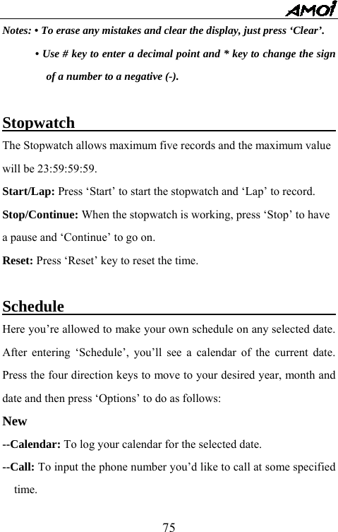   75Notes: &bull; To erase any mistakes and clear the display, just press &lsquo;Clear&rsquo;.   &bull; Use # key to enter a decimal point and * key to change the sign of a number to a negative (-).  Stopwatch                                     The Stopwatch allows maximum five records and the maximum value   will be 23:59:59:59.   Start/Lap: Press &lsquo;Start&rsquo; to start the stopwatch and &lsquo;Lap&rsquo; to record. Stop/Continue: When the stopwatch is working, press &lsquo;Stop&rsquo; to have   a pause and &lsquo;Continue&rsquo; to go on.   Reset: Press &lsquo;Reset&rsquo; key to reset the time.    Schedule                                          Here you&rsquo;re allowed to make your own schedule on any selected date. After entering &lsquo;Schedule&rsquo;, you&rsquo;ll see a calendar of the current date. Press the four direction keys to move to your desired year, month and date and then press &lsquo;Options&rsquo; to do as follows: New --Calendar: To log your calendar for the selected date. --Call: To input the phone number you&rsquo;d like to call at some specified time.   