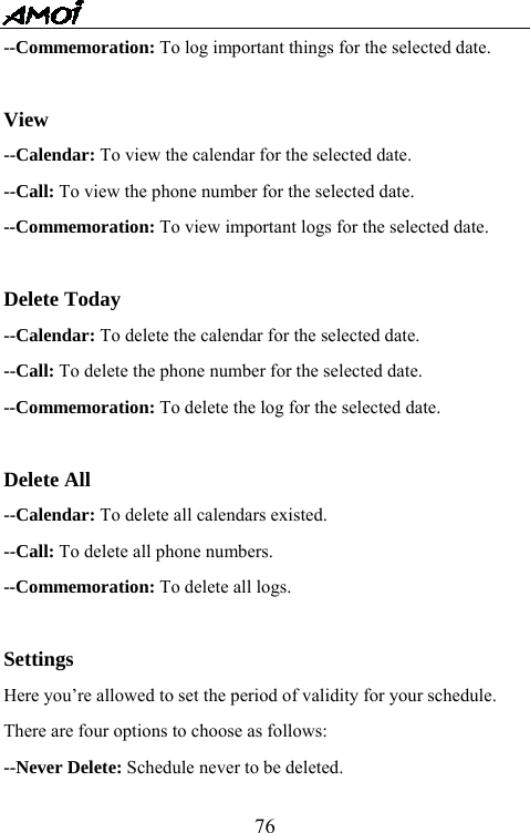   76--Commemoration: To log important things for the selected date.      View --Calendar: To view the calendar for the selected date. --Call: To view the phone number for the selected date.     --Commemoration: To view important logs for the selected date.  Delete Today --Calendar: To delete the calendar for the selected date. --Call: To delete the phone number for the selected date. --Commemoration: To delete the log for the selected date.  Delete All --Calendar: To delete all calendars existed. --Call: To delete all phone numbers. --Commemoration: To delete all logs.   Settings Here you&rsquo;re allowed to set the period of validity for your schedule. There are four options to choose as follows: --Never Delete: Schedule never to be deleted. 