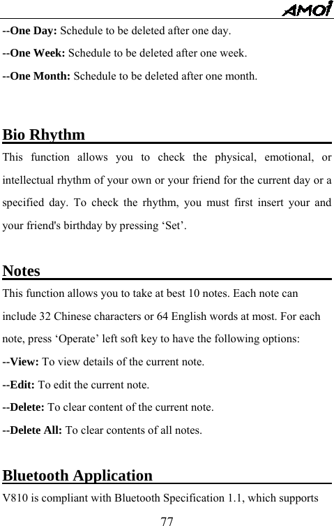   77--One Day: Schedule to be deleted after one day. --One Week: Schedule to be deleted after one week. --One Month: Schedule to be deleted after one month.     Bio Rhythm                                This function allows you to check the physical, emotional, or intellectual rhythm of your own or your friend for the current day or a specified day. To check the rhythm, you must first insert your and your friend's birthday by pressing &lsquo;Set&rsquo;.    Notes                                      This function allows you to take at best 10 notes. Each note can include 32 Chinese characters or 64 English words at most. For each note, press &lsquo;Operate&rsquo; left soft key to have the following options: --View: To view details of the current note. --Edit: To edit the current note.     --Delete: To clear content of the current note. --Delete All: To clear contents of all notes.  Bluetooth Application                               V810 is compliant with Bluetooth Specification 1.1, which supports   