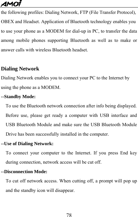   78the following profiles: Dialing Network, FTP (File Transfer Protocol),   OBEX and Headset. Application of Bluetooth technology enables you   to use your phone as a MODEM for dial-up in PC, to transfer the data among mobile phones supporting Bluetooth as well as to make or answer calls with wireless Bluetooth headset.    Dialing Network Dialing Network enables you to connect your PC to the Internet by   using the phone as a MODEM. --Standby Mode:     To use the Bluetooth network connection after info being displayed.   Before use, please get ready a computer with USB interface and USB Bluetooth Module and make sure the USB Bluetooth Module Drive has been successfully installed in the computer. --Use of Dialing Network:   To connect your computer to the Internet. If you press End key during connection, network access will be cut off. --Disconnection Mode:     To cut off network access. When cutting off, a prompt will pop up and the standby icon will disappear.  