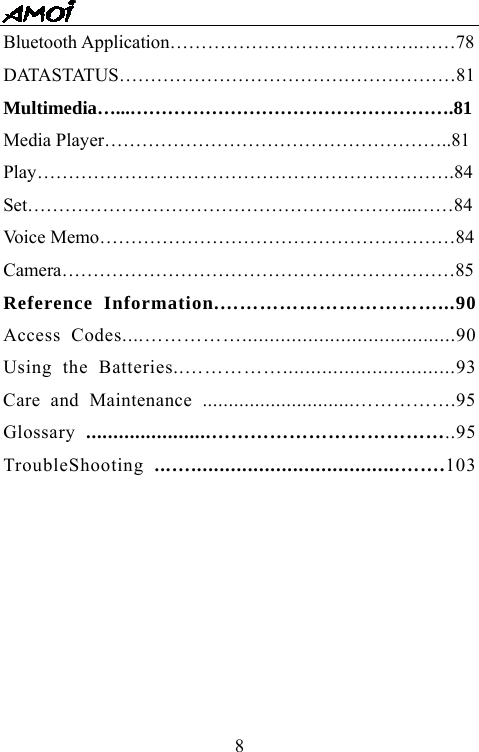   8Bluetooth Application&hellip;&hellip;&hellip;&hellip;&hellip;&hellip;&hellip;&hellip;&hellip;&hellip;&hellip;&hellip;&hellip;.&hellip;&hellip;78 DATASTATUS&hellip;&hellip;&hellip;&hellip;&hellip;&hellip;&hellip;&hellip;&hellip;&hellip;&hellip;&hellip;&hellip;&hellip;&hellip;&hellip;&hellip;&hellip;81 Multimedia&hellip;...&hellip;&hellip;&hellip;&hellip;&hellip;&hellip;&hellip;&hellip;&hellip;&hellip;&hellip;&hellip;&hellip;&hellip;&hellip;&hellip;&hellip;.81 Media Player&hellip;&hellip;&hellip;&hellip;&hellip;&hellip;&hellip;&hellip;&hellip;&hellip;&hellip;&hellip;&hellip;&hellip;&hellip;&hellip;&hellip;&hellip;..81 Play&hellip;&hellip;&hellip;&hellip;&hellip;&hellip;&hellip;&hellip;&hellip;&hellip;&hellip;&hellip;&hellip;&hellip;&hellip;&hellip;&hellip;&hellip;&hellip;&hellip;&hellip;&hellip;.84 Set&hellip;&hellip;&hellip;&hellip;&hellip;&hellip;&hellip;&hellip;&hellip;&hellip;&hellip;&hellip;&hellip;&hellip;&hellip;&hellip;&hellip;&hellip;&hellip;&hellip;...&hellip;&hellip;84 Voice Memo&hellip;&hellip;&hellip;&hellip;&hellip;&hellip;&hellip;&hellip;&hellip;&hellip;&hellip;&hellip;&hellip;&hellip;&hellip;&hellip;&hellip;&hellip;&hellip;84 Camera&hellip;&hellip;&hellip;&hellip;&hellip;&hellip;&hellip;&hellip;&hellip;&hellip;&hellip;&hellip;&hellip;&hellip;&hellip;&hellip;&hellip;&hellip;&hellip;&hellip;&hellip;85 Reference Information.&hellip;&hellip;&hellip;&hellip;&hellip;&hellip;&hellip;&hellip;&hellip;&hellip;&hellip;...90 Access Codes....&hellip;&hellip;&hellip;&hellip;&hellip;.......................................90 Using the Batteries..&hellip;&hellip;&hellip;&hellip;&hellip;...............................93 Care and Maintenance .............................&hellip;&hellip;&hellip;&hellip;&hellip;.95 Glossary  .......................&hellip;&hellip;&hellip;&hellip;&hellip;&hellip;&hellip;&hellip;&hellip;&hellip;&hellip;&hellip;..95 TroubleShooting  ...&hellip;.....................................&hellip;&hellip;.103       