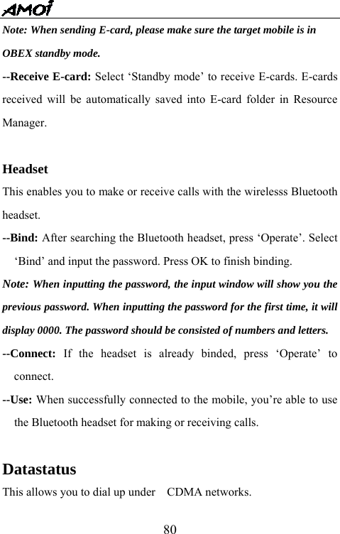   80Note: When sending E-card, please make sure the target mobile is in   OBEX standby mode. --Receive E-card: Select &lsquo;Standby mode&rsquo; to receive E-cards. E-cards received will be automatically saved into E-card folder in Resource Manager.  Headset This enables you to make or receive calls with the wirelesss Bluetooth headset. --Bind: After searching the Bluetooth headset, press &lsquo;Operate&rsquo;. Select &lsquo;Bind&rsquo; and input the password. Press OK to finish binding.   Note: When inputting the password, the input window will show you the previous password. When inputting the password for the first time, it will display 0000. The password should be consisted of numbers and letters.   --Connect:  If the headset is already binded, press &lsquo;Operate&rsquo; to connect. --Use: When successfully connected to the mobile, you&rsquo;re able to use the Bluetooth headset for making or receiving calls.  Datastatus This allows you to dial up under    CDMA networks. 