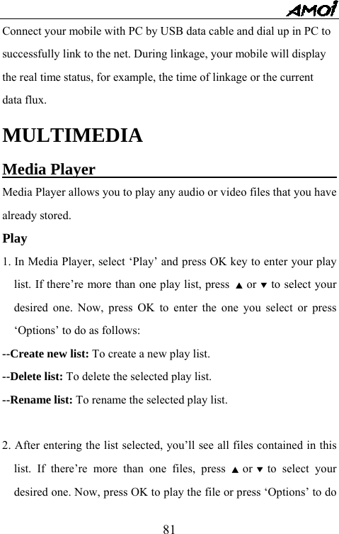   81Connect your mobile with PC by USB data cable and dial up in PC to   successfully link to the net. During linkage, your mobile will display   the real time status, for example, the time of linkage or the current   data flux.   MULTIMEDIA Media Player                                Media Player allows you to play any audio or video files that you have already stored.   Play 1. In Media Player, select &lsquo;Play&rsquo; and press OK key to enter your play list. If there&rsquo;re more than one play list, press  ▲ or ▼ to select your desired one. Now, press OK to enter the one you select or press &lsquo;Options&rsquo; to do as follows: --Create new list: To create a new play list. --Delete list: To delete the selected play list. --Rename list: To rename the selected play list.  2. After entering the list selected, you&rsquo;ll see all files contained in this list. If there&rsquo;re more than one files, press ▲ or ▼ to select your desired one. Now, press OK to play the file or press &lsquo;Options&rsquo; to do 