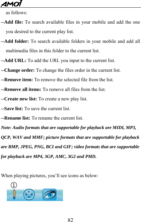   82as follows: --Add file: To search available files in your mobile and add the one you desired to the current play list. --Add folder: To search available folders in your mobile and add all multimedia files in this folder to the current list. --Add URL: To add the URL you input to the current list. --Change order: To change the files order in the current list. --Remove item: To remove the selected file from the list. --Remove all items: To remove all files from the list. --Create new list: To create a new play list. --Save list: To save the current list. --Rename list: To rename the current list. Note: Audio formats that are supportable for playback are MIDI, MP3,   QCP, WAV and MMF; picture formats that are supportable for playback   are BMP, JPEG, PNG, BCI and GIF; video formats that are supportable   for playback are MP4, 3GP, AMC, 3G2 and PMD.     When playing pictures, you&rsquo;ll see icons as below: ①   