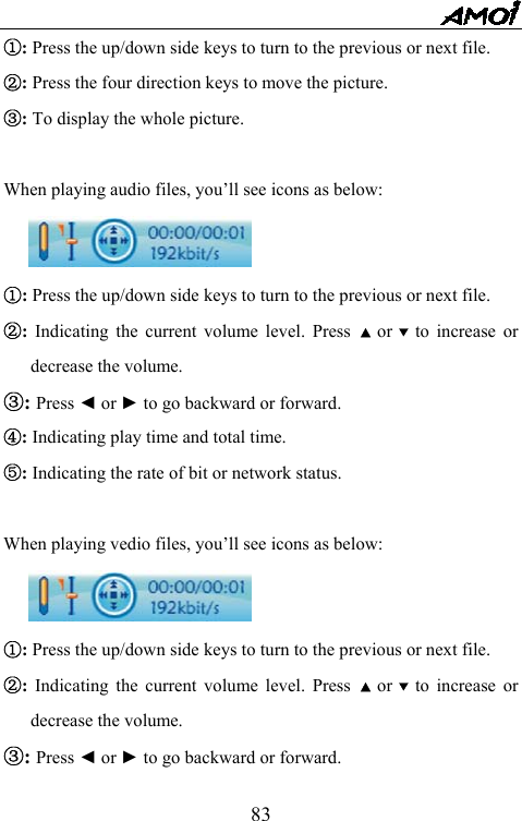   83①: Press the up/down side keys to turn to the previous or next file. ②: Press the four direction keys to move the picture.   ③: To display the whole picture.  When playing audio files, you&rsquo;ll see icons as below:  ①: Press the up/down side keys to turn to the previous or next file. ②: Indicating the current volume level. Press ▲ or ▼ to increase or decrease the volume.   ③: Press ◄ or ► to go backward or forward.   ④: Indicating play time and total time. ⑤: Indicating the rate of bit or network status.  When playing vedio files, you&rsquo;ll see icons as below:  ①: Press the up/down side keys to turn to the previous or next file. ②: Indicating the current volume level. Press ▲ or ▼ to increase or decrease the volume.   ③: Press ◄ or ► to go backward or forward.   