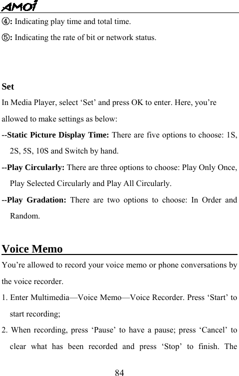   84④: Indicating play time and total time. ⑤: Indicating the rate of bit or network status.   Set In Media Player, select &lsquo;Set&rsquo; and press OK to enter. Here, you&rsquo;re   allowed to make settings as below: --Static Picture Display Time: There are five options to choose: 1S, 2S, 5S, 10S and Switch by hand. --Play Circularly: There are three options to choose: Play Only Once, Play Selected Circularly and Play All Circularly. --Play Gradation: There are two options to choose: In Order and Random.  Voice Memo                                       You&rsquo;re allowed to record your voice memo or phone conversations by the voice recorder.   1. Enter Multimedia&mdash;Voice Memo&mdash;Voice Recorder. Press &lsquo;Start&rsquo; to start recording; 2. When recording, press &lsquo;Pause&rsquo; to have a pause; press &lsquo;Cancel&rsquo; to clear what has been recorded and press &lsquo;Stop&rsquo; to finish. The 