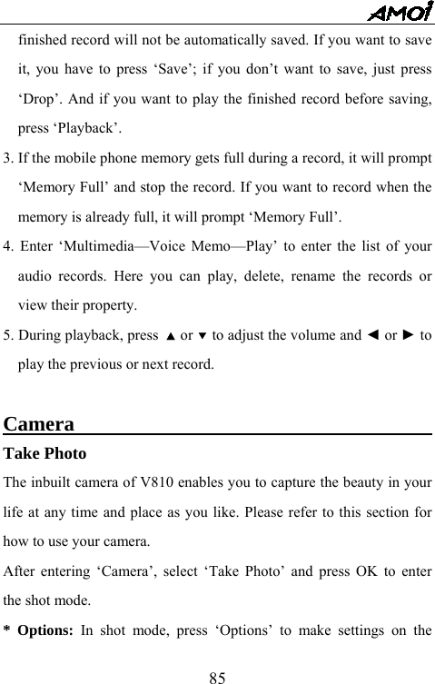   85finished record will not be automatically saved. If you want to save it, you have to press &lsquo;Save&rsquo;; if you don&rsquo;t want to save, just press &lsquo;Drop&rsquo;. And if you want to play the finished record before saving, press &lsquo;Playback&rsquo;.   3. If the mobile phone memory gets full during a record, it will prompt &lsquo;Memory Full&rsquo; and stop the record. If you want to record when the memory is already full, it will prompt &lsquo;Memory Full&rsquo;. 4. Enter &lsquo;Multimedia&mdash;Voice Memo&mdash;Play&rsquo; to enter the list of your audio records. Here you can play, delete, rename the records or view their property. 5. During playback, press  ▲ or ▼ to adjust the volume and ◄ or ► to play the previous or next record.  Camera                                          Take Photo The inbuilt camera of V810 enables you to capture the beauty in your life at any time and place as you like. Please refer to this section for how to use your camera. After entering &lsquo;Camera&rsquo;, select &lsquo;Take Photo&rsquo; and press OK to enter the shot mode.   * Options: In shot mode, press &lsquo;Options&rsquo; to make settings on the 