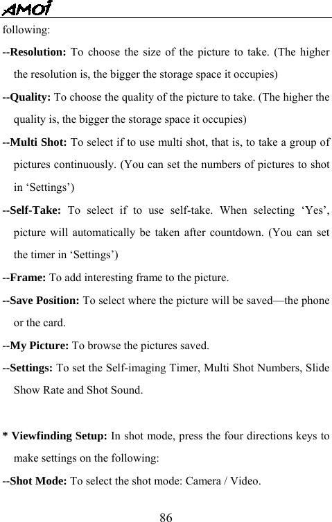   86following: --Resolution: To choose the size of the picture to take. (The higher the resolution is, the bigger the storage space it occupies) --Quality: To choose the quality of the picture to take. (The higher the quality is, the bigger the storage space it occupies) --Multi Shot: To select if to use multi shot, that is, to take a group of pictures continuously. (You can set the numbers of pictures to shot in &lsquo;Settings&rsquo;)   --Self-Take: To select if to use self-take. When selecting &lsquo;Yes&rsquo;, picture will automatically be taken after countdown. (You can set the timer in &lsquo;Settings&rsquo;) --Frame: To add interesting frame to the picture. --Save Position: To select where the picture will be saved&mdash;the phone or the card. --My Picture: To browse the pictures saved. --Settings: To set the Self-imaging Timer, Multi Shot Numbers, Slide Show Rate and Shot Sound.  * Viewfinding Setup: In shot mode, press the four directions keys to make settings on the following: --Shot Mode: To select the shot mode: Camera / Video. 