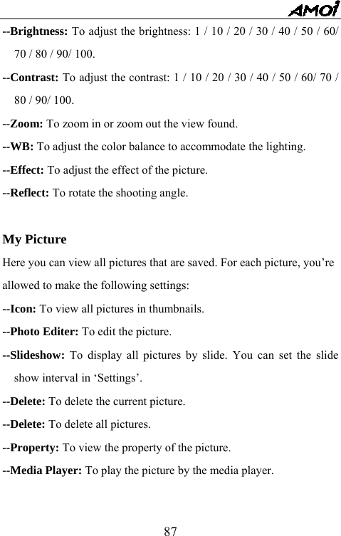   87--Brightness: To adjust the brightness: 1 / 10 / 20 / 30 / 40 / 50 / 60/ 70 / 80 / 90/ 100. --Contrast: To adjust the contrast: 1 / 10 / 20 / 30 / 40 / 50 / 60/ 70 / 80 / 90/ 100. --Zoom: To zoom in or zoom out the view found.   --WB: To adjust the color balance to accommodate the lighting. --Effect: To adjust the effect of the picture. --Reflect: To rotate the shooting angle.    My Picture Here you can view all pictures that are saved. For each picture, you&rsquo;re   allowed to make the following settings: --Icon: To view all pictures in thumbnails.   --Photo Editer: To edit the picture.   --Slideshow:  To display all pictures by slide. You can set the slide show interval in &lsquo;Settings&rsquo;. --Delete: To delete the current picture. --Delete: To delete all pictures. --Property: To view the property of the picture. --Media Player: To play the picture by the media player.  