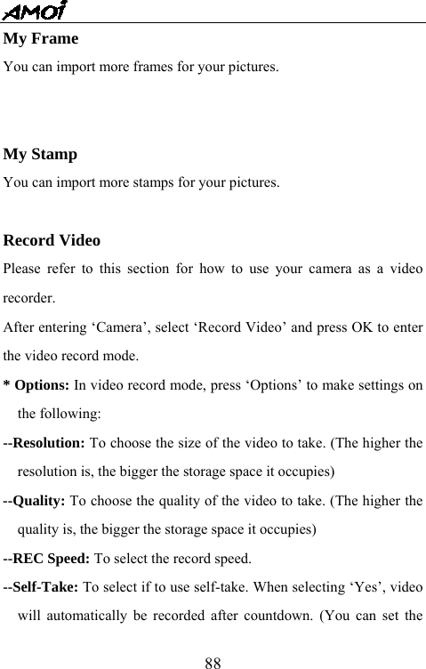   88My Frame You can import more frames for your pictures.   My Stamp You can import more stamps for your pictures.  Record Video Please refer to this section for how to use your camera as a video recorder.  After entering &lsquo;Camera&rsquo;, select &lsquo;Record Video&rsquo; and press OK to enter the video record mode.   * Options: In video record mode, press &lsquo;Options&rsquo; to make settings on the following: --Resolution: To choose the size of the video to take. (The higher the resolution is, the bigger the storage space it occupies) --Quality: To choose the quality of the video to take. (The higher the quality is, the bigger the storage space it occupies) --REC Speed: To select the record speed. --Self-Take: To select if to use self-take. When selecting &lsquo;Yes&rsquo;, video will automatically be recorded after countdown. (You can set the 