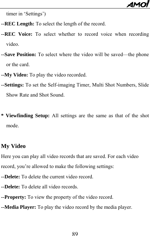   89timer in &lsquo;Settings&rsquo;) --REC Length: To select the length of the record. --REC Voice: To select whether to record voice when recording video. --Save Position: To select where the video will be saved&mdash;the phone or the card. --My Video: To play the video recorded. --Settings: To set the Self-imaging Timer, Multi Shot Numbers, Slide Show Rate and Shot Sound.  * Viewfinding Setup: All settings are the same as that of the shot mode.   My Video Here you can play all video records that are saved. For each video   record, you&rsquo;re allowed to make the following settings: --Delete: To delete the current video record. --Delete: To delete all video records. --Property: To view the property of the video record. --Media Player: To play the video record by the media player.  