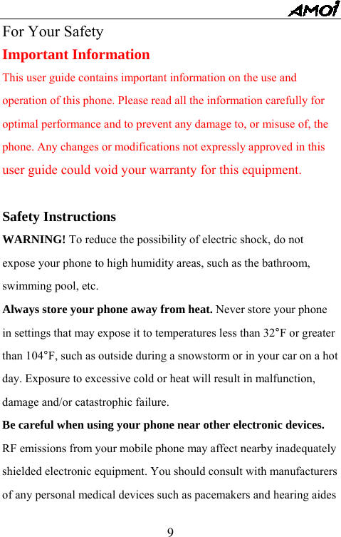   9For Your Safety Important Information This user guide contains important information on the use and operation of this phone. Please read all the information carefully for optimal performance and to prevent any damage to, or misuse of, the phone. Any changes or modifications not expressly approved in this user guide could void your warranty for this equipment.  Safety Instructions WARNING! To reduce the possibility of electric shock, do not expose your phone to high humidity areas, such as the bathroom, swimming pool, etc. Always store your phone away from heat. Never store your phone in settings that may expose it to temperatures less than 32&deg;F or greater than 104&deg;F, such as outside during a snowstorm or in your car on a hot day. Exposure to excessive cold or heat will result in malfunction, damage and/or catastrophic failure. Be careful when using your phone near other electronic devices. RF emissions from your mobile phone may affect nearby inadequately shielded electronic equipment. You should consult with manufacturers of any personal medical devices such as pacemakers and hearing aides 