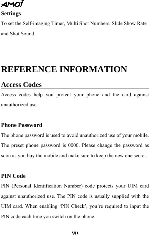   90Settings To set the Self-imaging Timer, Multi Shot Numbers, Slide Show Rate   and Shot Sound.  REFERENCE INFORMATION Access Codes                                Access codes help you protect your phone and the card against unauthorized use.  Phone Password The phone password is used to avoid unauthorized use of your mobile. The preset phone password is 0000. Please change the password as soon as you buy the mobile and make sure to keep the new one secret.  PIN Code PIN (Personal Identification Number) code protects your UIM card against unauthorized use. The PIN code is usually supplied with the UIM card. When enabling &lsquo;PIN Check&rsquo;, you&rsquo;re required to input the PIN code each time you switch on the phone. 
