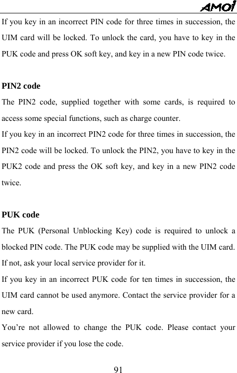   91If you key in an incorrect PIN code for three times in succession, the UIM card will be locked. To unlock the card, you have to key in the PUK code and press OK soft key, and key in a new PIN code twice.  PIN2 code The PIN2 code, supplied together with some cards, is required to access some special functions, such as charge counter.   If you key in an incorrect PIN2 code for three times in succession, the PIN2 code will be locked. To unlock the PIN2, you have to key in the PUK2 code and press the OK soft key, and key in a new PIN2 code twice.  PUK code The PUK (Personal Unblocking Key) code is required to unlock a blocked PIN code. The PUK code may be supplied with the UIM card. If not, ask your local service provider for it. If you key in an incorrect PUK code for ten times in succession, the UIM card cannot be used anymore. Contact the service provider for a new card. You&rsquo;re not allowed to change the PUK code. Please contact your service provider if you lose the code.   