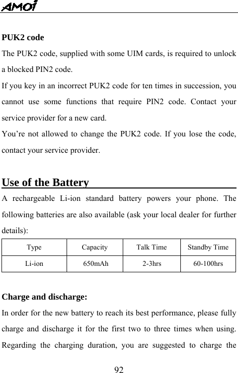   92 PUK2 code The PUK2 code, supplied with some UIM cards, is required to unlock a blocked PIN2 code.   If you key in an incorrect PUK2 code for ten times in succession, you cannot use some functions that require PIN2 code. Contact your service provider for a new card. You&rsquo;re not allowed to change the PUK2 code. If you lose the code, contact your service provider.  Use of the Battery                                A rechargeable Li-ion standard battery powers your phone. The following batteries are also available (ask your local dealer for further details): Type  Capacity  Talk Time  Standby Time Li-ion     650mAh      2-3hrs    60-100hrs  Charge and discharge: In order for the new battery to reach its best performance, please fully charge and discharge it for the first two to three times when using. Regarding the charging duration, you are suggested to charge the 