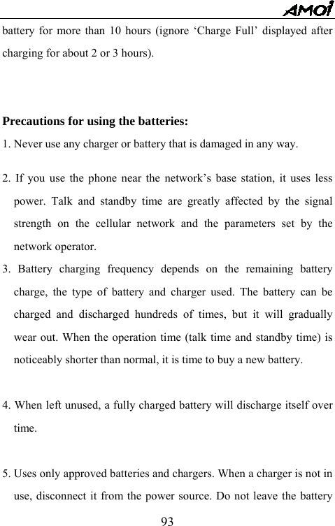   93battery for more than 10 hours (ignore &lsquo;Charge Full&rsquo; displayed after charging for about 2 or 3 hours).   Precautions for using the batteries: 1. Never use any charger or battery that is damaged in any way.  2. If you use the phone near the network&rsquo;s base station, it uses less power. Talk and standby time are greatly affected by the signal strength on the cellular network and the parameters set by the network operator. 3. Battery charging frequency depends on the remaining battery charge, the type of battery and charger used. The battery can be charged and discharged hundreds of times, but it will gradually wear out. When the operation time (talk time and standby time) is noticeably shorter than normal, it is time to buy a new battery.    4. When left unused, a fully charged battery will discharge itself over time.  5. Uses only approved batteries and chargers. When a charger is not in use, disconnect it from the power source. Do not leave the battery 