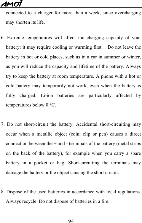   94connected to a charger for more than a week, since overcharging may shorten its life.  6. Extreme temperatures will affect the charging capacity of your battery: it may require cooling or warming first.    Do not leave the battery in hot or cold places, such as in a car in summer or winter, as you will reduce the capacity and lifetime of the battery. Always try to keep the battery at room temperature. A phone with a hot or cold battery may temporarily not work, even when the battery is fully charged. Li-ion batteries are particularly affected by temperatures below 0 &deg;C.  7. Do not short-circuit the battery. Accidental short-circuiting may occur when a metallic object (coin, clip or pen) causes a direct connection between the + and - terminals of the battery (metal strips on the back of the battery), for example when you carry a spare battery in a pocket or bag. Short-circuiting the terminals may damage the battery or the object causing the short circuit.  8. Dispose of the used batteries in accordance with local regulations. Always recycle. Do not dispose of batteries in a fire.  