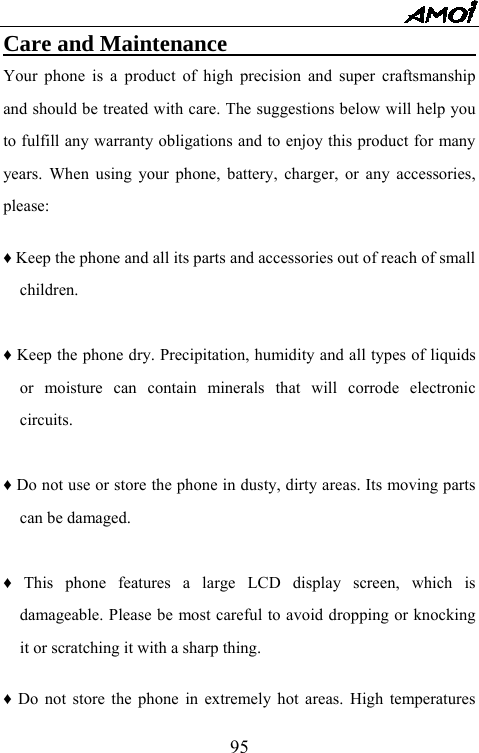   95Care and Maintenance                              Your phone is a product of high precision and super craftsmanship and should be treated with care. The suggestions below will help you to fulfill any warranty obligations and to enjoy this product for many years. When using your phone, battery, charger, or any accessories, please:  &diams; Keep the phone and all its parts and accessories out of reach of small children.  &diams; Keep the phone dry. Precipitation, humidity and all types of liquids or moisture can contain minerals that will corrode electronic circuits.  &diams; Do not use or store the phone in dusty, dirty areas. Its moving parts can be damaged.  &diams; This phone features a large LCD display screen, which is damageable. Please be most careful to avoid dropping or knocking it or scratching it with a sharp thing.    &diams; Do not store the phone in extremely hot areas. High temperatures 