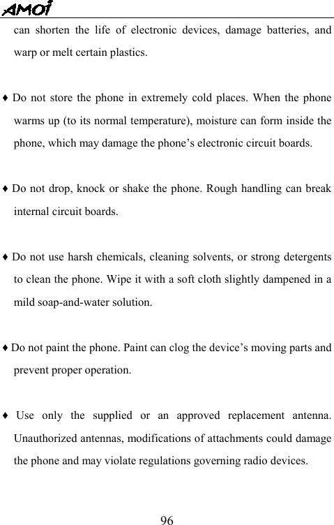   96can shorten the life of electronic devices, damage batteries, and warp or melt certain plastics.  &diams; Do not store the phone in extremely cold places. When the phone warms up (to its normal temperature), moisture can form inside the phone, which may damage the phone&rsquo;s electronic circuit boards.  &diams; Do not drop, knock or shake the phone. Rough handling can break internal circuit boards.  &diams; Do not use harsh chemicals, cleaning solvents, or strong detergents to clean the phone. Wipe it with a soft cloth slightly dampened in a mild soap-and-water solution.  &diams; Do not paint the phone. Paint can clog the device&rsquo;s moving parts and prevent proper operation.    &diams; Use only the supplied or an approved replacement antenna. Unauthorized antennas, modifications of attachments could damage the phone and may violate regulations governing radio devices.  