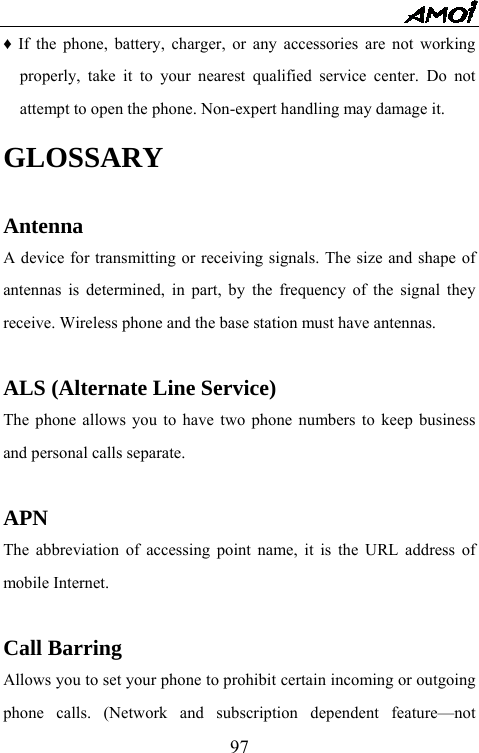   97&diams; If the phone, battery, charger, or any accessories are not working properly, take it to your nearest qualified service center. Do not attempt to open the phone. Non-expert handling may damage it. GLOSSARY  Antenna A device for transmitting or receiving signals. The size and shape of antennas is determined, in part, by the frequency of the signal they receive. Wireless phone and the base station must have antennas.  ALS (Alternate Line Service) The phone allows you to have two phone numbers to keep business and personal calls separate.  APN The abbreviation of accessing point name, it is the URL address of mobile Internet.  Call Barring Allows you to set your phone to prohibit certain incoming or outgoing phone calls. (Network and subscription dependent feature&mdash;not 