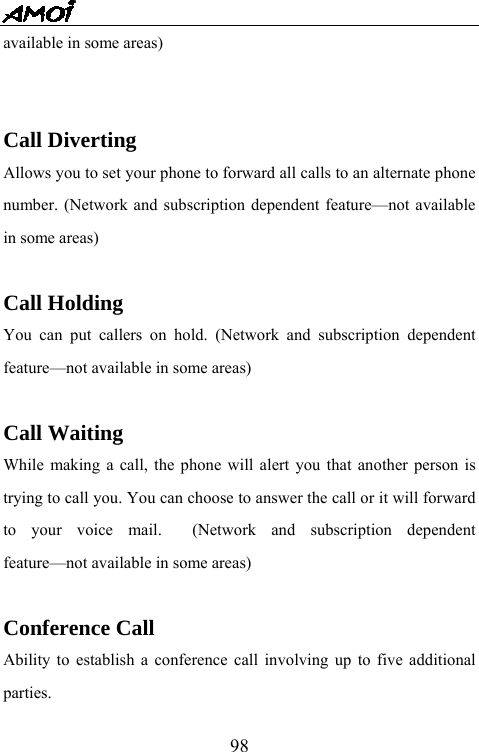   98available in some areas)    Call Diverting Allows you to set your phone to forward all calls to an alternate phone number. (Network and subscription dependent feature&mdash;not available in some areas)  Call Holding You can put callers on hold. (Network and subscription dependent feature&mdash;not available in some areas)  Call Waiting While making a call, the phone will alert you that another person is trying to call you. You can choose to answer the call or it will forward to your voice mail.  (Network and subscription dependent feature&mdash;not available in some areas)  Conference Call Ability to establish a conference call involving up to five additional parties. 