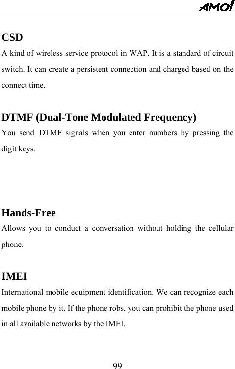   99 CSD A kind of wireless service protocol in WAP. It is a standard of circuit switch. It can create a persistent connection and charged based on the connect time.  DTMF (Dual-Tone Modulated Frequency) You send DTMF signals when you enter numbers by pressing the digit keys.    Hands-Free Allows you to conduct a conversation without holding the cellular phone.  IMEI International mobile equipment identification. We can recognize each mobile phone by it. If the phone robs, you can prohibit the phone used in all available networks by the IMEI.  