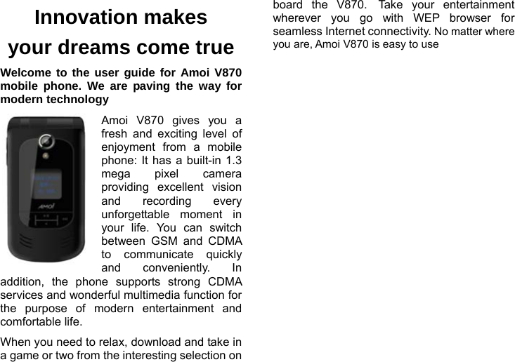    Innovation makes your dreams come true Welcome to the user guide for Amoi V870 mobile phone. We are paving the way for modern technology Amoi V870 gives you a fresh and exciting level of enjoyment from a mobile phone: It has a built-in 1.3 mega pixel camera providing excellent vision and recording every unforgettable moment in your life. You can switch between GSM and CDMA to communicate quickly and conveniently. In addition, the phone supports strong CDMA services and wonderful multimedia function for the purpose of modern entertainment and comfortable life. When you need to relax, download and take in a game or two from the interesting selection on board the V870. Take your entertainment wherever you go with WEP browser for seamless Internet connectivity. No matter where you are, Amoi V870 is easy to use 