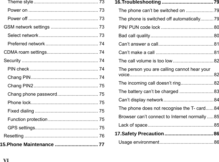  VI    Theme style................................................. 73 Power on ..................................................... 73 Power off ..................................................... 73 GSM network settings .................................... 73 Select network............................................. 73 Preferred network ........................................ 74 CDMA roam settings....................................... 74 Security .......................................................... 74 PIN check .................................................... 74 Chang PIN................................................... 74 Chang PIN2................................................. 75 Chang phone password............................... 75 Phone lock................................................... 75 Fixed dialing ................................................ 75 Function protection ...................................... 75 GPS settings................................................ 75 Resetting ........................................................ 76 15.Phone Maintenance ...............................77 16.Troubleshooting .....................................79 The phone can&rsquo;t be switched on .....................79 The phone is switched off automatically..........79 PIN/ PUN code lock ........................................80 Bad call quality................................................80 Can&rsquo;t answer a call..........................................81 Can&rsquo;t make a call ............................................81 The call volume is too low............................... 82 The person you are calling cannot hear your voice................................................................82 The incoming call doesn&rsquo;t ring.........................82 The battery can&rsquo;t be charged .......................... 83 Can&rsquo;t display network...................................... 84 The phone does not recognise the T- card...... 84 Browser can&rsquo;t connect to Internet normally .....85 Lack of space.................................................. 85 17.Safety Precaution...................................86 Usage environment......................................... 86 