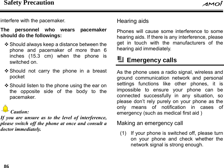 Safety Precaution    86    interfere with the pacemaker. The personnel who wears pacemaker should do the followings:  Should always keep a distance between the phone and pacemaker of more than 6 inches (15.3 cm) when the phone is switched on.  Should not carry the phone in a breast pocket  Should listen to the phone using the ear on the opposite side of the body to the pacemaker. Caution: If you are unsure as to the level of interference, please switch off the phone at once and consult a doctor immediately.  Hearing aids Phones will cause some interference to some hearing aids. If there is any interference, please get in touch with the manufacturers of the hearing aid immediately.  Emergency calls  As the phone uses a radio signal, wireless and ground communication network and personal settings functions like other phones, it is impossible to ensure your phone can be connected successfully in any situation, so please don&rsquo;t rely purely on your phone as the only means of notification in cases of emergency (such as medical first aid ) Making an emergency call   (1)  If your phone is switched off, please turn on your phone and check whether the network signal is strong enough. 