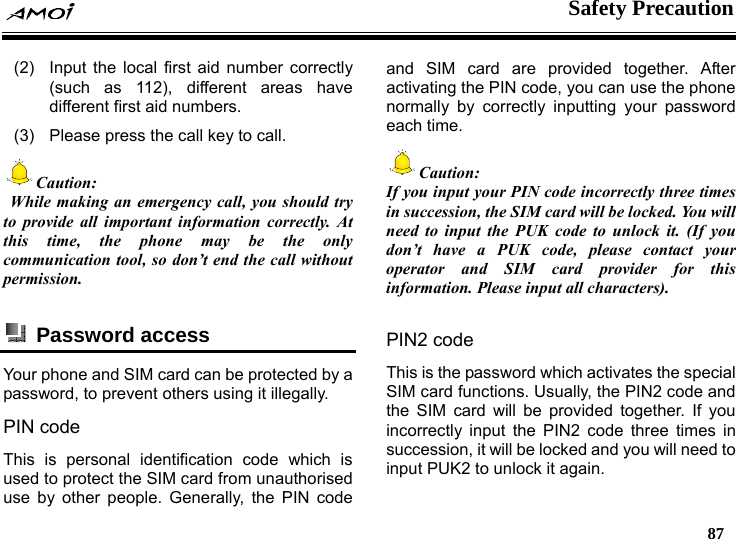    Safety Precaution   87  (2)  Input the local first aid number correctly (such as 112), different areas have different first aid numbers. (3)  Please press the call key to call. Caution:  While making an emergency call, you should try to provide all important information correctly. At this time, the phone may be the only communication tool, so don&rsquo;t end the call without permission.   Password access  Your phone and SIM card can be protected by a password, to prevent others using it illegally. PIN code This is personal identification code which is used to protect the SIM card from unauthorised use by other people. Generally, the PIN code and SIM card are provided together. After activating the PIN code, you can use the phone normally by correctly inputting your password each time. Caution: If you input your PIN code incorrectly three times in succession, the SIM card will be locked. You will need to input the PUK code to unlock it. (If you don&rsquo;t have a PUK code, please contact your operator and SIM card provider for this information. Please input all characters).  PIN2 code This is the password which activates the special SIM card functions. Usually, the PIN2 code and the SIM card will be provided together. If you incorrectly input the PIN2 code three times in succession, it will be locked and you will need to input PUK2 to unlock it again. 